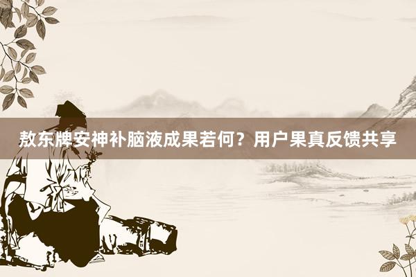 敖东牌安神补脑液成果若何？用户果真反馈共享